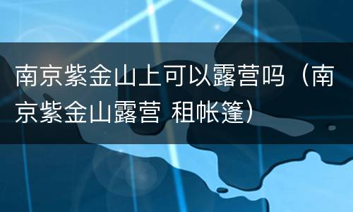 南京紫金山上可以露营吗（南京紫金山露营 租帐篷）