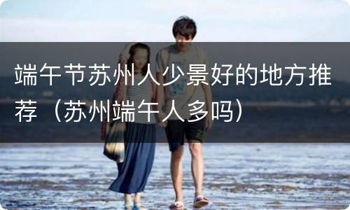 端午节苏州人少景好的地方推荐（苏州端午人多吗）