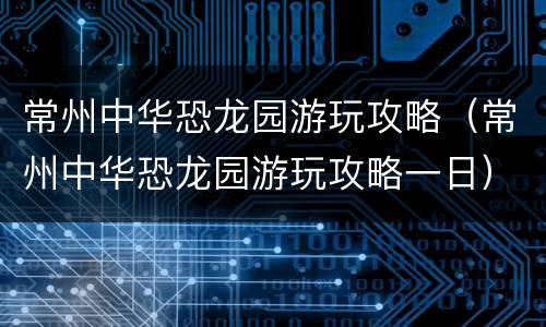 常州中华恐龙园游玩攻略（常州中华恐龙园游玩攻略一日）