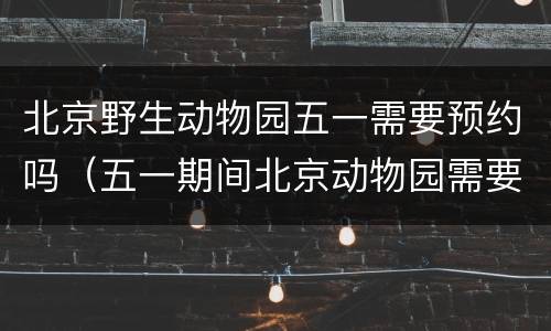 北京野生动物园五一需要预约吗（五一期间北京动物园需要预约吗）