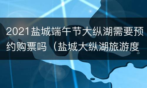 2021盐城端午节大纵湖需要预约购票吗（盐城大纵湖旅游度假区旅游情况）