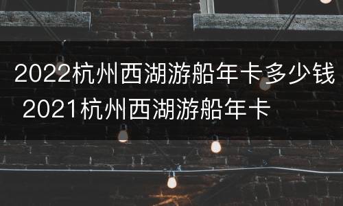 2022杭州西湖游船年卡多少钱 2021杭州西湖游船年卡