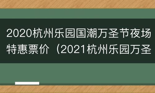 2020杭州乐园国潮万圣节夜场特惠票价（2021杭州乐园万圣节活动）