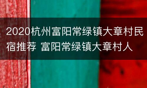 2020杭州富阳常绿镇大章村民宿推荐 富阳常绿镇大章村人
