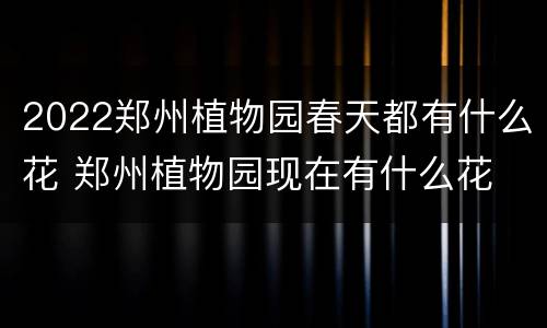 2022郑州植物园春天都有什么花 郑州植物园现在有什么花