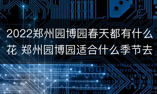 2022郑州园博园春天都有什么花 郑州园博园适合什么季节去