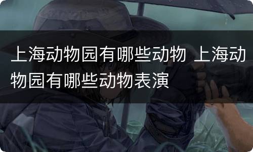 上海动物园有哪些动物 上海动物园有哪些动物表演