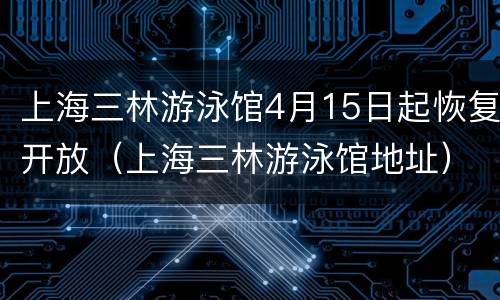 上海三林游泳馆4月15日起恢复开放（上海三林游泳馆地址）