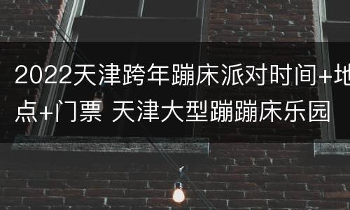 2022天津跨年蹦床派对时间+地点+门票 天津大型蹦蹦床乐园