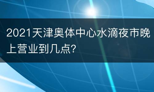 2021天津奥体中心水滴夜市晚上营业到几点？