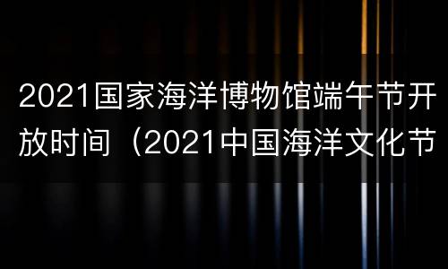 2021国家海洋博物馆端午节开放时间（2021中国海洋文化节）