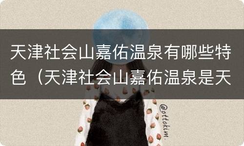天津社会山嘉佑温泉有哪些特色（天津社会山嘉佑温泉是天然的吗）