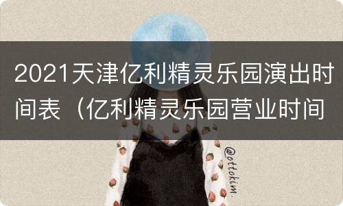 2021天津亿利精灵乐园演出时间表（亿利精灵乐园营业时间）