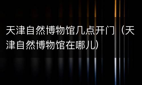 天津自然博物馆几点开门（天津自然博物馆在哪儿）
