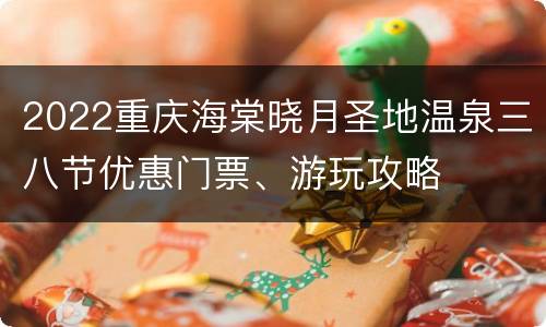 2022重庆海棠晓月圣地温泉三八节优惠门票、游玩攻略