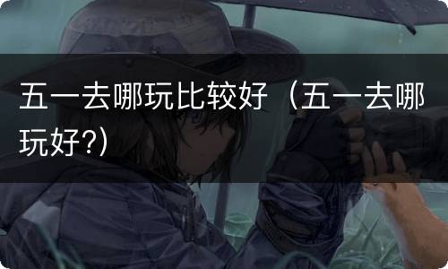 五一去哪玩比较好（五一去哪玩好?）