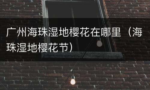 广州海珠湿地樱花在哪里（海珠湿地樱花节）