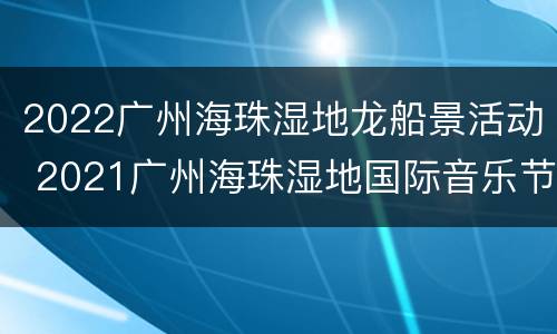 2022广州海珠湿地龙船景活动 2021广州海珠湿地国际音乐节