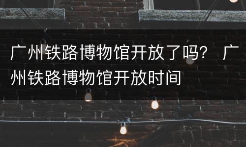 广州铁路博物馆开放了吗？ 广州铁路博物馆开放时间