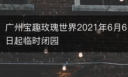 广州宝趣玫瑰世界2021年6月6日起临时闭园
