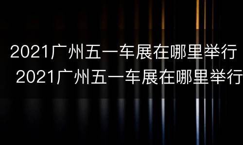 2021广州五一车展在哪里举行 2021广州五一车展在哪里举行的
