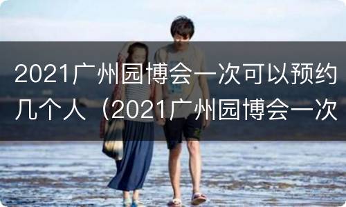 2021广州园博会一次可以预约几个人（2021广州园博会一次可以预约几个人参加）