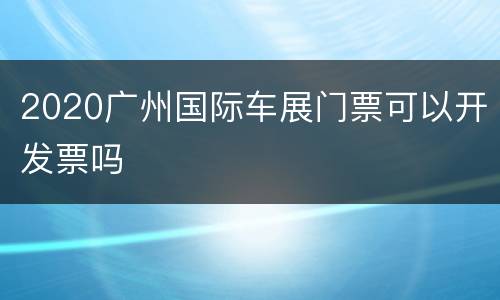 2020广州国际车展门票可以开发票吗