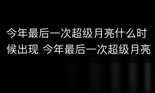 今年最后一次超级月亮什么时候出现 今年最后一次超级月亮什么时候出现的