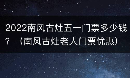2022南风古灶五一门票多少钱？（南风古灶老人门票优惠）
