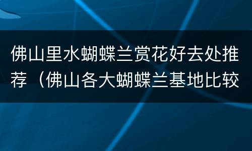 佛山里水蝴蝶兰赏花好去处推荐（佛山各大蝴蝶兰基地比较）