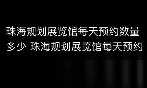 珠海规划展览馆每天预约数量多少 珠海规划展览馆每天预约数量多少人参观