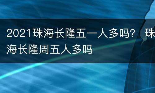 2021珠海长隆五一人多吗？ 珠海长隆周五人多吗