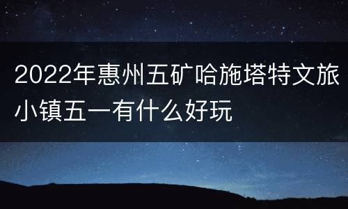 2022年惠州五矿哈施塔特文旅小镇五一有什么好玩