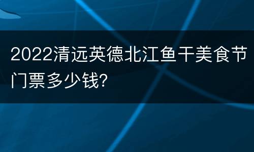 2022清远英德北江鱼干美食节门票多少钱？