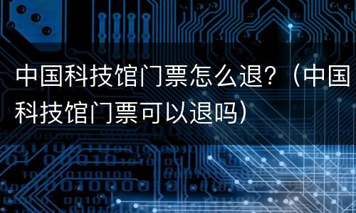 中国科技馆门票怎么退?（中国科技馆门票可以退吗）