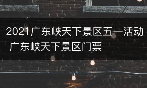 2021广东峡天下景区五一活动 广东峡天下景区门票
