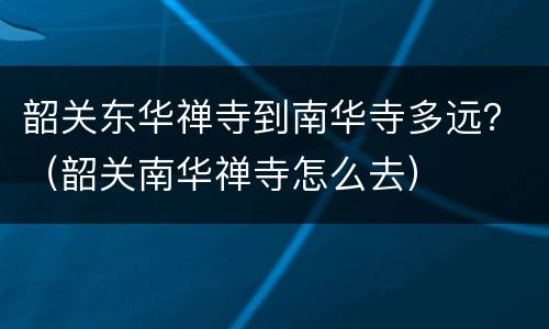 韶关东华禅寺到南华寺多远？（韶关南华禅寺怎么去）