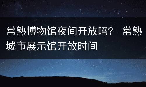 常熟博物馆夜间开放吗？ 常熟城市展示馆开放时间