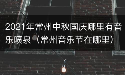 2021年常州中秋国庆哪里有音乐喷泉（常州音乐节在哪里）