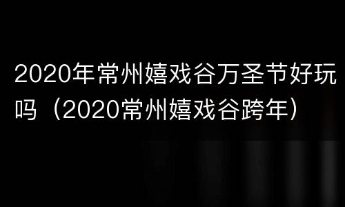 2020年常州嬉戏谷万圣节好玩吗（2020常州嬉戏谷跨年）