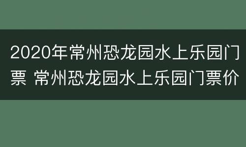 2020年常州恐龙园水上乐园门票 常州恐龙园水上乐园门票价格