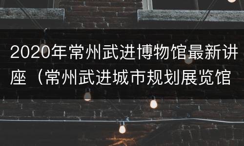 2020年常州武进博物馆最新讲座（常州武进城市规划展览馆）