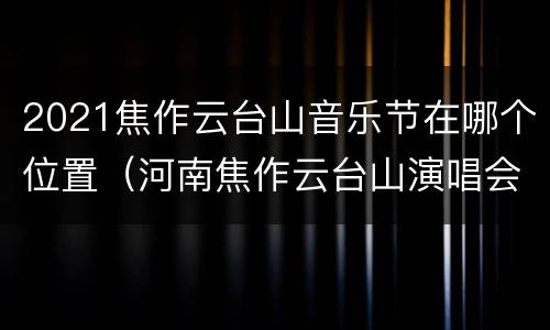 2021焦作云台山音乐节在哪个位置（河南焦作云台山演唱会）