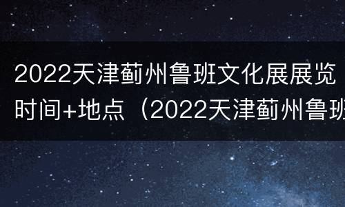 2022天津蓟州鲁班文化展展览时间+地点（2022天津蓟州鲁班文化展展览时间 地点表）