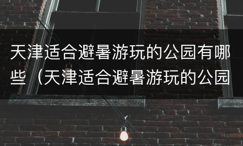 天津适合避暑游玩的公园有哪些（天津适合避暑游玩的公园有哪些景点）