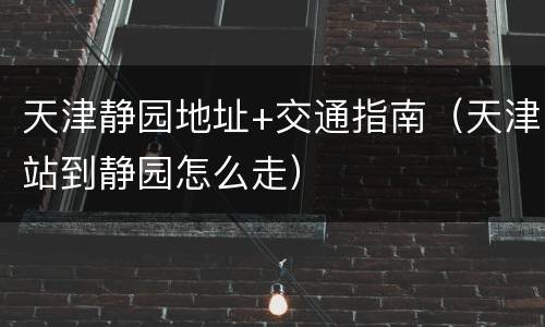 天津静园地址+交通指南（天津站到静园怎么走）