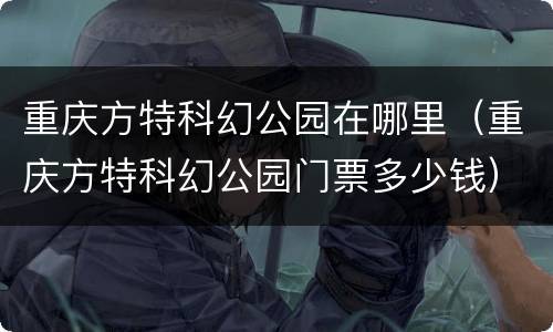 重庆方特科幻公园在哪里（重庆方特科幻公园门票多少钱）
