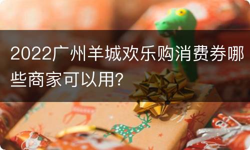 2022广州羊城欢乐购消费券哪些商家可以用？