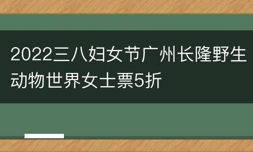 2022三八妇女节广州长隆野生动物世界女士票5折