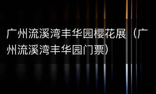 广州流溪湾丰华园樱花展（广州流溪湾丰华园门票）